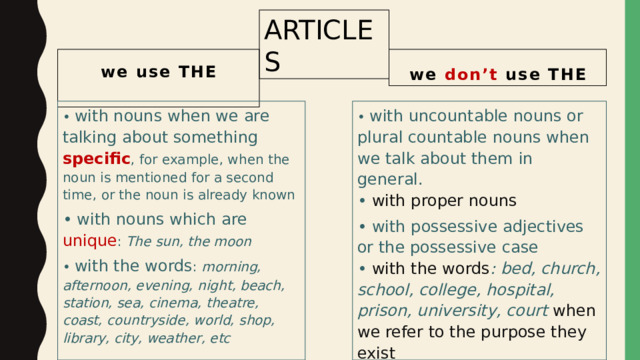 ARTICLES we use THE we don’t use THE  • with nouns when we are talking about something specific , for example, when the noun is mentioned for a second time, or the noun is already known • with nouns which are unique : The sun, the moon • with uncountable nouns or plural countable nouns when we talk about them in general.  • with proper nouns • with possessive adjectives or the possessive case  • with the words : bed, church, school, college, hospital, prison, university, court when we refer to the purpose they exist • with the words : morning, afternoon, evening, night, beach, station, sea, cinema, theatre, coast, countryside, world, shop, library, city, weather, etc 