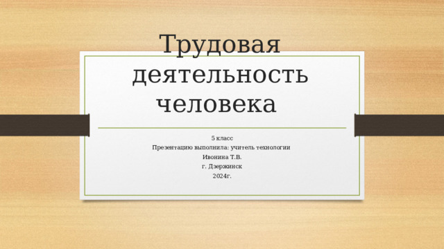 Трудовая деятельность человека 5 класс Презентацию выполнила: учитель технологии Ивонина Т.В. г. Дзержинск 2024г. 