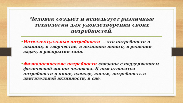 Человек создаёт и использует различные технологии для удовлетворения своих потребностей . Интеллектуальные потребности — это потребности в знаниях, в творчестве, в познании нового, в решении задач, в раскрытии тайн.  Физиологические потребности связаны с поддержанием физической жизни человека. К ним относятся потребности в пище, одежде, жилье, потребность в двигательной активности, в сне . 