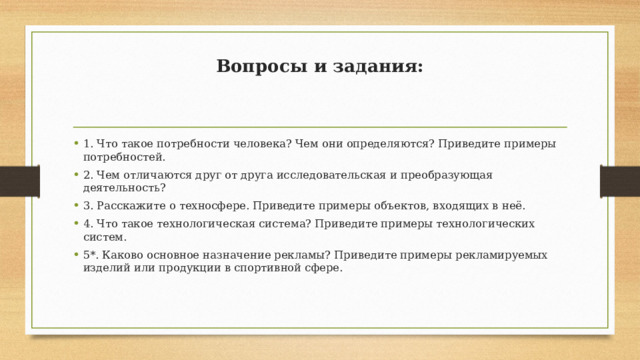 Вопросы и задания:    1. Что такое потребности человека? Чем они определяются? Приведите примеры потребностей. 2. Чем отличаются друг от друга исследовательская и преобразующая деятельность? 3. Расскажите о техносфере. Приведите примеры объектов, входящих в неё. 4. Что такое технологическая система? Приведите примеры технологических систем. 5*. Каково основное назначение рекламы? Приведите примеры рекламируемых изделий или продукции в спортивной сфере. 