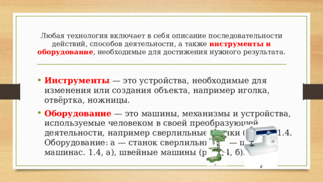 Любая технология включает в себя описание последовательности действий, способов деятельности, а также инструменты и оборудование , необходимые для достижения нужного результата.  Инструменты — это устройства, необходимые для изменения или создания объекта, например иголка, отвёртка, ножницы. Оборудование — это машины, механизмы и устройства, используемые человеком в своей преобразующей деятельности, например сверлильные станки (риРис. 1.4. Оборудование: а — станок сверлильный; б — швейная машинас. 1.4, а), швейные машины (рис1.4, б).  
