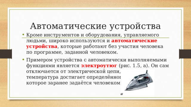 Автоматические устройства Кроме инструментов и оборудования, управляемого людьми, широко используются и автоматические устройства , которые работают без участия человека по программе, заданной человеком. Примером устройства с автоматически выполняемыми функциями является электроутюг (рис. 1.5, а). Он сам отключается от электрической цепи, когда его температура достигает определённого значения, которое заранее задаётся человеком. 