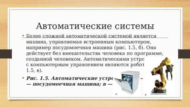 Автоматические системы Более сложной автоматической системой является машина, управляемая встроенным компьютером, например посудомоечная машина (рис. 1.5, б). Она действует без вмешательства человека по программе, созданной человеком. Автоматическими устройствами с компьютерным управлением являются роботы (рис. 1.5, в). Рис. 1.5. Автоматические устройства: а — утюг; б — посудомоечная машина; в — робот 