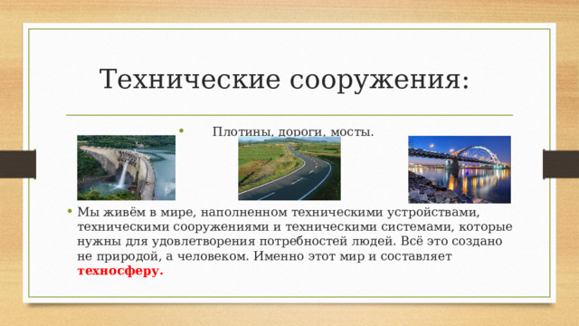 Технические сооружения:  Плотины, дороги, мосты. Мы живём в мире, наполненном техническими устройствами, техническими сооружениями и техническими системами, которые нужны для удовлетворения потребностей людей. Всё это создано не природой, а человеком. Именно этот мир и составляет техносферу. 