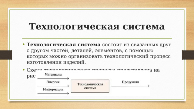 Технологическая система Технологическая система  состоит из связанных друг с другом частей, деталей, элементов, с помощью которых можно организовать технологический процесс изготовления изделий. Схема технологического процесса представлена на рисунке 1.6. 
