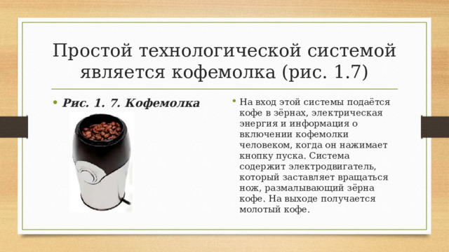 Простой технологической системой является кофемолка (рис. 1.7) Рис. 1. 7. Кофемолка На вход этой системы подаётся кофе в зёрнах, электрическая энергия и информация о включении кофемолки человеком, когда он нажимает кнопку пуска. Система содержит электродвигатель, который заставляет вращаться нож, размалывающий зёрна кофе. На выходе получается молотый кофе. 