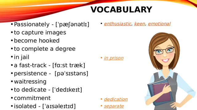 Vocabulary Passionately - [ˈpæʃənətlɪ] to capture images become hooked to complete a degree in jail a fast-track - [fɑːst træk] persistence - [pəˈsɪstəns] waitressing to dedicate - [ˈdedɪkeɪt] commitment isolated - [ˈaɪsəleɪtɪd] involve enthusiastic ,  keen , emotional     in prison      dedication separate 