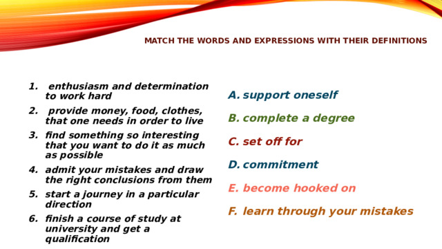 match the words and expressions with their definitions  enthusiasm and determination to work hard  provide money, food, clothes, that one needs in order to live find something so interesting that you want to do it as much as possible admit your mistakes and draw the right conclusions from them start a journey in a particular direction finish a course of study at university and get a qualification support oneself complete a degree set off for commitment become hooked on learn through your mistakes 
