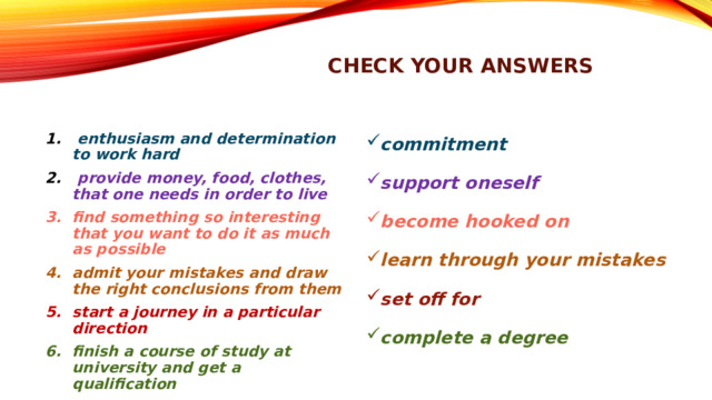 check your answers commitment support oneself become hooked on learn through your mistakes set off for complete a degree  enthusiasm and determination to work hard  provide money, food, clothes, that one needs in order to live find something so interesting that you want to do it as much as possible admit your mistakes and draw the right conclusions from them start a journey in a particular direction finish a course of study at university and get a qualification 