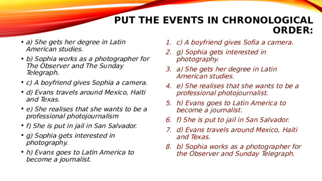 put the events in chronological order:   a) She gets her degree in Latin American studies. b) Sophia works as a photographer for The Observer and The Sunday Telegraph. c) A boyfriend gives Sophia a camera. d) Evans travels around Mexico, Haiti and Texas. e) She realises that she wants to be a professional photojournalism f) She is put in jail in San Salvador. g) Sophia gets interested in photography. h) Evans goes to Latin America to become a journalist. c) A boyfriend gives Sofia a camera. g) Sophia gets interested in photography. a) She gets her degree in Latin American studies. e) She realises that she wants to be a professional photojournalist. h) Evans goes to Latin America to become a journalist. f) She is put to jail in San Salvador. d) Evans travels around Mexico, Haiti and Texas. b) Sophia works as a photographer for the Observer and Sunday Telegraph. 