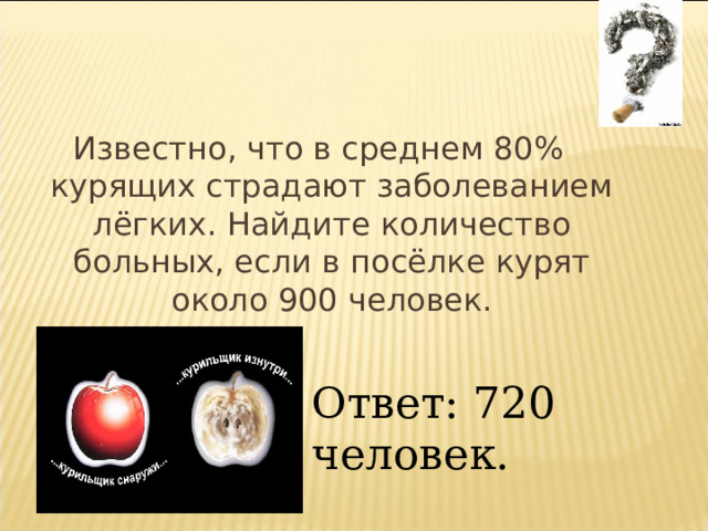 Известно, что в среднем 80% курящих страдают заболеванием лёгких. Найдите количество больных, если в посёлке курят около 900 человек. Ответ: 720 человек. 