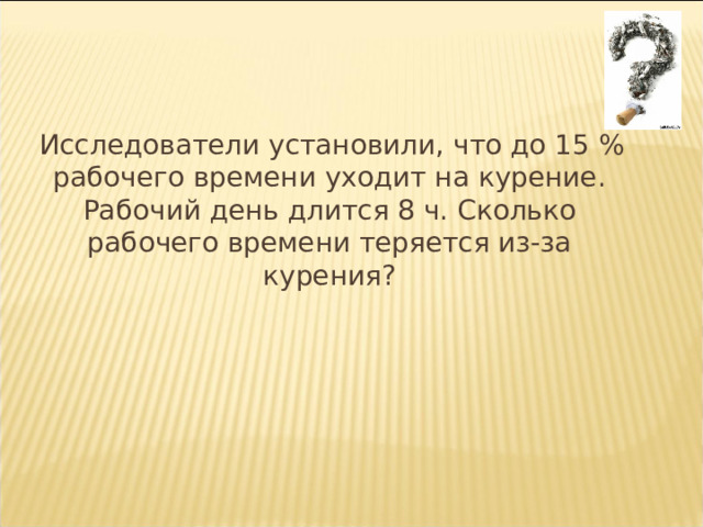  Исследователи установили, что до 15 % рабочего времени уходит на курение. Рабочий день длится 8 ч. Сколько рабочего времени теряется из-за курения? 