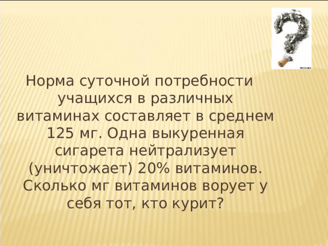 Норма суточной потребности учащихся в различных витаминах составляет в среднем 125 мг. Одна выкуренная сигарета нейтрализует (уничтожает) 20% витаминов. Сколько мг витаминов ворует у себя тот, кто курит? 