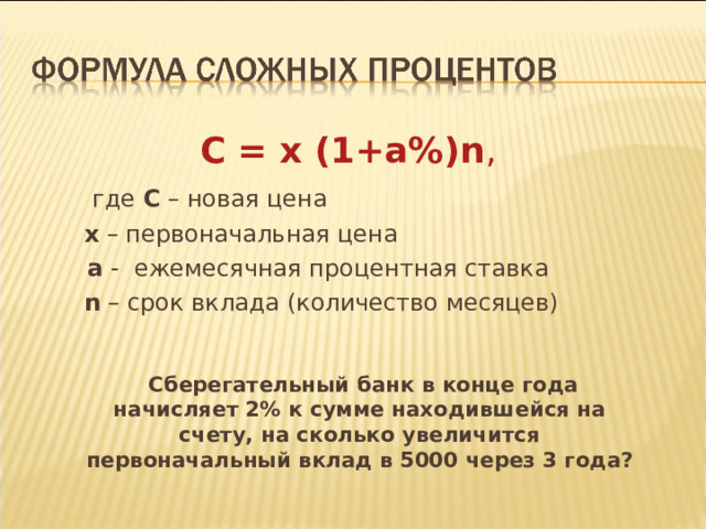  С = х (1+а%) n ,   где С – новая цена   х – первоначальная цена  а - ежемесячная процентная ставка   n – срок вклада (количество месяцев)    Сберегательный банк в конце года начисляет 2% к сумме находившейся на счету, на сколько увеличится первоначальный вклад в 5000 через 3 года?   