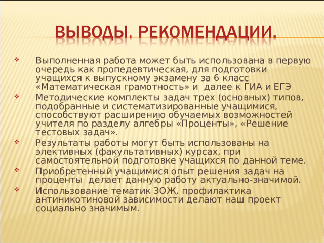 Выполненная работа может быть использована в первую очередь как пропедевтическая, для подготовки учащихся к выпускному экзамену за 6 класс «Математическая грамотность» и далее к ГИА и ЕГЭ Методические комплекты задач трех (основных) типов, подобранные и систематизированные учащимися, способствуют расширению обучаемых возможностей учителя по разделу алгебры «Проценты», «Решение тестовых задач». Результаты работы могут быть использованы на элективных (факультативных) курсах, при самостоятельной подготовке учащихся по данной теме. Приобретенный учащимися опыт решения задач на проценты делает данную работу актуально-значимой. Использование тематик ЗОЖ, профилактика антиникотиновой зависимости делают наш проект социально значимым. 