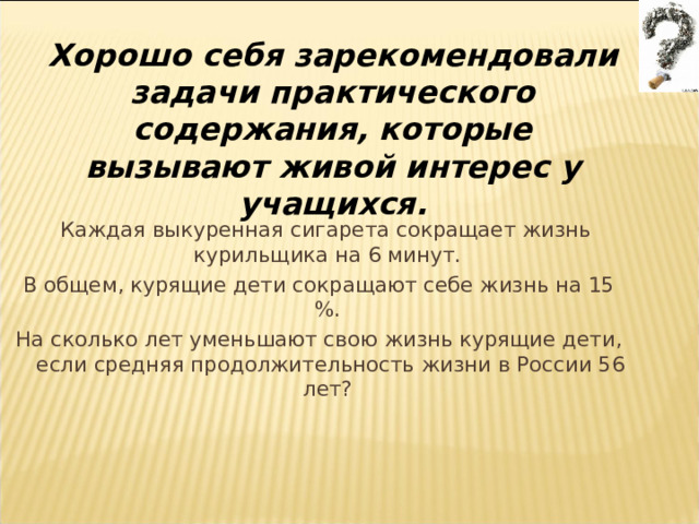 Хорошо себя зарекомендовали задачи практического содержания, которые вызывают живой интерес у учащихся.  Каждая выкуренная сигарета сокращает жизнь курильщика на 6 минут. В общем, курящие дети сокращают себе жизнь на 15 %. На сколько лет уменьшают свою жизнь курящие дети, если средняя продолжительность жизни в России 56 лет? 