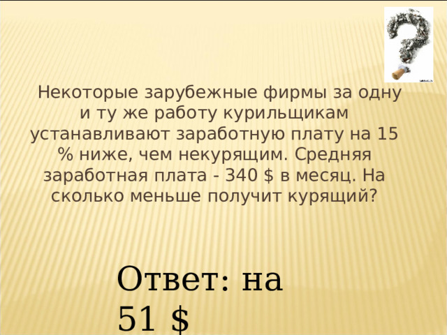  Некоторые зарубежные фирмы за одну и ту же работу курильщикам устанавливают заработную плату на 15 % ниже, чем некурящим. Средняя заработная плата - 340 $ в месяц. На сколько меньше получит курящий? Ответ: на 51 $ 