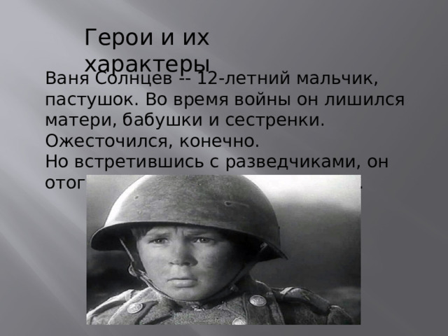 Герои и их характеры Ваня Солнцев -- 12-летний мальчик, пастушок. Во время войны он лишился матери, бабушки и сестренки. Ожесточился, конечно. Но встретившись с разведчиками, он отогрелся у них и душой, и телом. 
