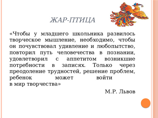 Жар-птица «Чтобы у младшего школьника развилось творческое мышление, необходимо, чтобы он почувствовал удивление и любопытство, повторил путь человечества в познании, удовлетворил с аппетитом возникшие потребности в записях. Только через преодоление трудностей, решение проблем, ребенок может войти  в мир творчества» М.Р. Львов 