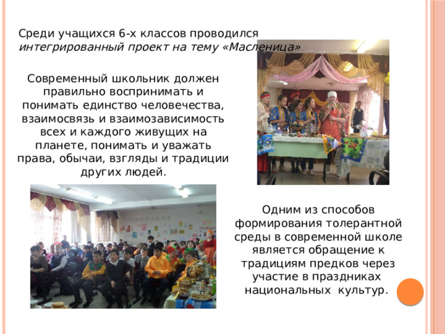 Среди учащихся 6-х классов проводился интегрированный проект на тему «Масленица» Современный школьник должен правильно воспринимать и понимать единство человечества, взаимосвязь и взаимозависимость всех и каждого живущих на планете, понимать и уважать права, обычаи, взгляды и традиции других людей. Одним из способов формирования толерантной среды в современной школе является обращение к традициям предков через участие в праздниках национальных культур. 
