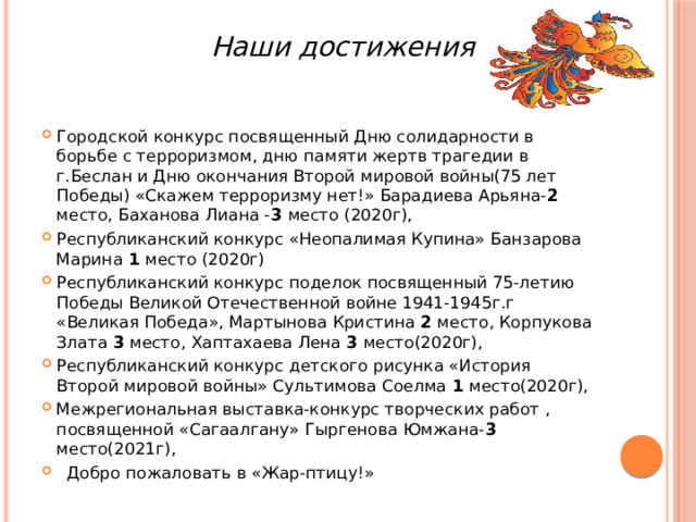 Наши достижения Городской конкурс посвященный Дню солидарности в борьбе с терроризмом, дню памяти жертв трагедии в г.Беслан и Дню окончания Второй мировой войны(75 лет Победы) «Скажем терроризму нет!» Барадиева Арьяна- 2 место, Баханова Лиана - 3 место (2020г), Республиканский конкурс «Неопалимая Купина» Банзарова Марина 1 место (2020г) Республиканский конкурс поделок посвященный 75-летию Победы Великой Отечественной войне 1941-1945г.г «Великая Победа», Мартынова Кристина 2 место, Корпукова Злата 3 место, Хаптахаева Лена 3 место(2020г), Республиканский конкурс детского рисунка «История Второй мировой войны» Сультимова Соелма 1 место(2020г), Межрегиональная выставка-конкурс творческих работ , посвященной «Сагаалгану» Гыргенова Юмжана- 3 место(2021г),  Добро пожаловать в «Жар-птицу!» 