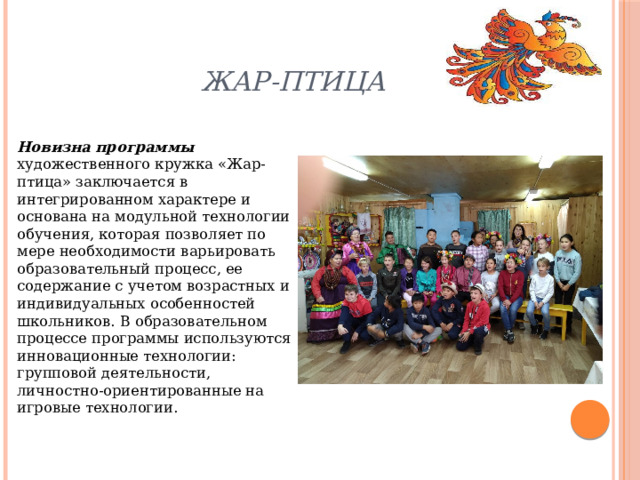 Жар-птица Новизна программы художественного кружка «Жар-птица» заключается в интегрированном характере и основана на модульной технологии обучения, которая позволяет по мере необходимости варьировать образовательный процесс, ее содержание с учетом возрастных и индивидуальных особенностей школьников. В образовательном процессе программы используются инновационные технологии: групповой деятельности, личностно-ориентированные на игровые технологии. 