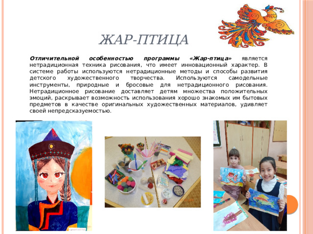 Жар-птица Отличительной особенностью программы «Жар-птица» является нетрадиционная техника рисования, что имеет инновационный характер. В системе работы используются нетрадиционные методы и способы развития детского художественного творчества. Используются самодельные инструменты, природные и бросовые для нетрадиционного рисования. Нетрадиционное рисование доставляет детям множества положительных эмоций, раскрывает возможность использования хорошо знакомых им бытовых предметов в качестве оригинальных художественных материалов, удивляет своей непредсказуемостью. 