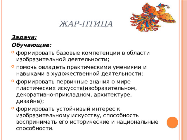 Жар-птица Задачи: Обучающие: формировать базовые компетенции в области изобразительной деятельности; помочь овладеть практическими умениями и навыками в художественной деятельности; формировать первичные знания о мире пластических искусств(изобразительном, декоративно-прикладном, архитектуре, дизайне); формировать устойчивый интерес к изобразительному искусству, способность воспринимать его исторические и национальные способности. 