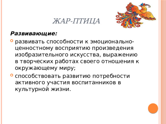 Жар-птица Развивающие: развивать способности к эмоционально-ценностному восприятию произведения изобразительного искусства, выражению в творческих работах своего отношения к окружающему миру; способствовать развитию потребности активного участия воспитанников в культурной жизни. 