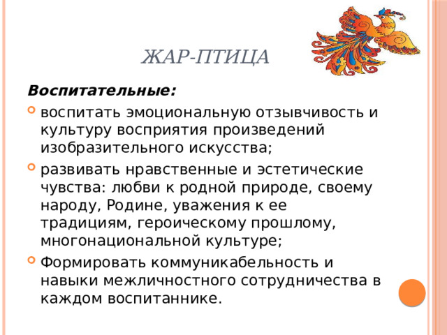 Жар-птица Воспитательные: воспитать эмоциональную отзывчивость и культуру восприятия произведений изобразительного искусства; развивать нравственные и эстетические чувства: любви к родной природе, своему народу, Родине, уважения к ее традициям, героическому прошлому, многонациональной культуре; Формировать коммуникабельность и навыки межличностного сотрудничества в каждом воспитаннике. 
