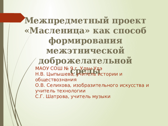 Межпредметный проект «Масленица» как способ формирования межэтнической доброжелательной среды МАОУ СОШ № 9 г. Улан-Удэ Н.В. Цыпышева, учитель истории и обществознания О.В. Селихова, изобразительного искусства и учитель технологии С.Г. Шатрова, учитель музыки 