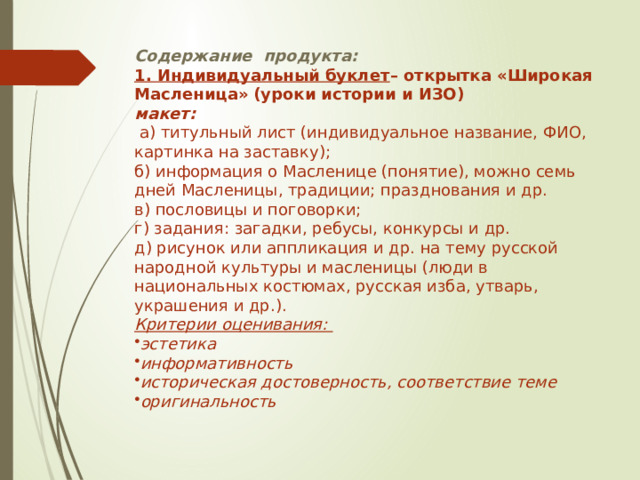 Содержание продукта: 1. Индивидуальный буклет – открытка «Широкая  Масленица»  (уроки истории и ИЗО) макет:  а) титульный лист (индивидуальное название, ФИО, картинка на заставку); б) информация о Масленице (понятие), можно семь дней Масленицы, традиции; празднования и др. в) пословицы и поговорки; г) задания: загадки, ребусы, конкурсы и др. д) рисунок или аппликация и др. на тему русской народной культуры и масленицы (люди в национальных костюмах, русская изба, утварь, украшения и др.). Критерии оценивания: эстетика информативность историческая достоверность, соответствие теме оригинальность 