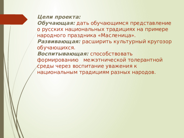 Цели проекта: Обучающая:  дать обучающимся представление о русских национальных традициях на примере народного праздника «Масленица». Развивающая: расширить культурный кругозор обучающихся. Воспитывающая: способствовать формированию межэтнической толерантной среды через воспитание уважения к национальным традициям разных народов. 