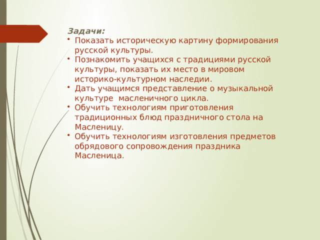 Задачи: Показать историческую картину формирования русской культуры. Познакомить учащихся с традициями русской культуры, показать их место в мировом историко-культурном наследии. Дать учащимся представление о музыкальной культуре масленичного цикла. Обучить технологиям приготовления традиционных блюд праздничного стола на Масленицу. Обучить технологиям изготовления предметов обрядового сопровождения праздника Масленица. 