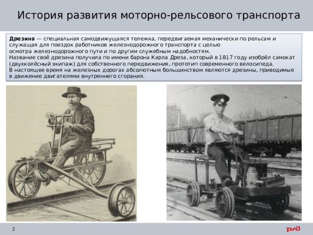 История развития моторно-рельсового транспорта Дрезина  — специальная самодвижущаяся тележка, передвигаемая механически по рельсам и служащая для поездок работников железнодорожного транспорта с целью осмотра железнодорожного пути и по другим служебным надобностям. Название своё дрезина получила по имени барона Карла Дреза, который в 1817 году изобрёл самокат (двухколёсный экипаж) для собственного передвижения, прототип современного велосипеда. В настоящее время на железных дорогах абсолютным большинством являются дрезины, приводимые в движение двигателями внутреннего сгорания. 