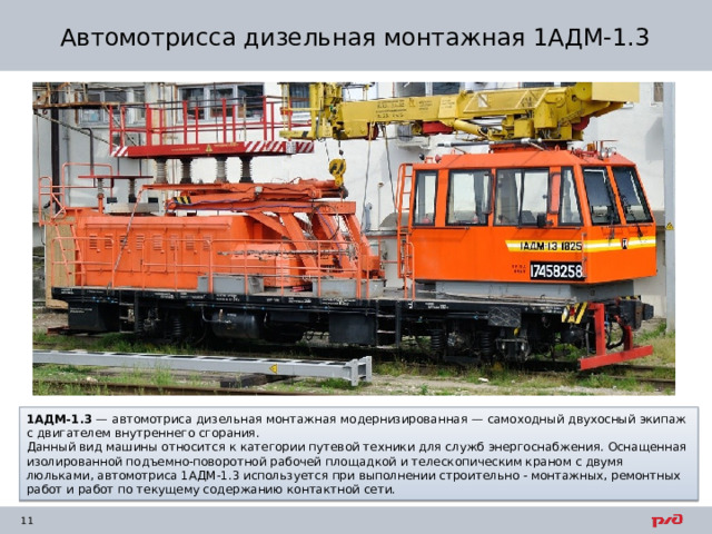 Автомотрисса дизельная монтажная 1АДМ-1.3 1АДМ-1.3  — автомотриса дизельная монтажная модернизированная — самоходный двухосный экипаж с двигателем внутреннего сгорания. Данный вид машины относится к категории путевой техники для служб энергоснабжения. Оснащенная изолированной подъемно-поворотной рабочей площадкой и телескопическим краном с двумя люльками, автомотриса 1АДМ-1.3 используется при выполнении строительно - монтажных, ремонтных работ и работ по текущему содержанию контактной сети. 