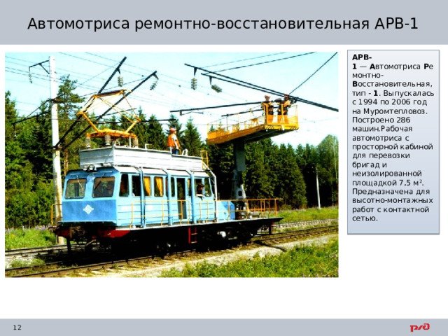 Автомотриса ремонтно-восстановительная АРВ-1 АРВ-1  —  А втомотриса  Р емонтно- В осстановительная, тип -  1 . Выпускалась с 1994 по 2006 год на Муромтепловоз. Построено 286 машин.Рабочая автомотриса с просторной кабиной для перевозки бригад и неизолированной площадкой 7,5 м 2 . Предназначена для высотно-монтажных работ с контактной сетью. 