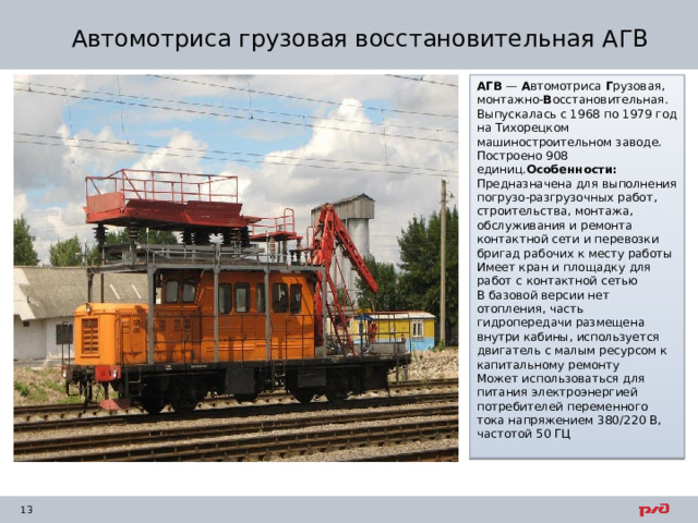 Автомотриса грузовая восстановительная АГВ АГВ  —  А втомотриса  Г рузовая, монтажно- В осстановительная. Выпускалась с 1968 по 1979 год на Тихорецком машиностроительном заводе. Построено 908 единиц. Особенности: Предназначена для выполнения погрузо-разгрузочных работ, строительства, монтажа, обслуживания и ремонта контактной сети и перевозки бригад рабочих к месту работы Имеет кран и площадку для работ с контактной сетью В базовой версии нет отопления, часть гидропередачи размещена внутри кабины, используется двигатель с малым ресурсом к капитальному ремонту Может использоваться для питания электроэнергией потребителей переменного тока напряжением 380/220 В, частотой 50 ГЦ 
