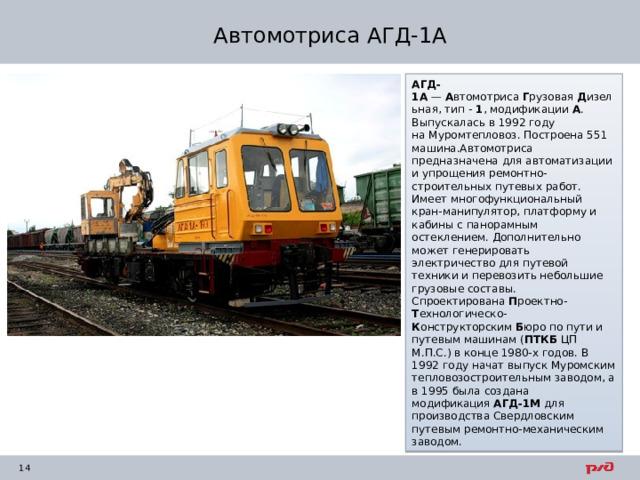 Автомотриса АГД-1А АГД-1А  —  А втомотриса  Г рузовая  Д изельная, тип -  1 , модификации  А . Выпускалась в 1992 году на Муромтепловоз. Построена 551 машина.Автомотриса предназначена для автоматизации и упрощения ремонтно-строительных путевых работ. Имеет многофункциональный кран-манипулятор, платформу и кабины с панорамным остеклением. Дополнительно может генерировать электричество для путевой техники и перевозить небольшие грузовые составы. Спроектирована  П роектно- Т ехнологическо- К онструкторским  Б юро по пути и путевым машинам ( ПТКБ  ЦП М.П.С.) в конце 1980-х годов. В 1992 году начат выпуск Муромским тепловозостроительным заводом, а в 1995 была создана модификация  АГД-1М  для производства Свердловским путевым ремонтно-механическим заводом. 