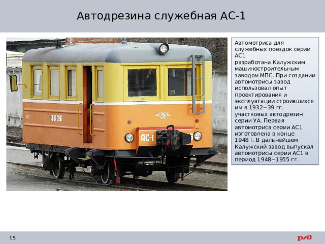 Автодрезина служебная АС-1 Автомотриса для служебных поездок серии АС1 разработана Калужским машиностроительным заводом МПС. При создании автомотрисы завод использовал опыт проектирования и эксплуатации строившихся им в 1932−39 гг. участковых автодрезин серии УА. Первая автомотриса серии АС1 изготовлена в конце 1948 г.  В дальнейшем Калужский завод выпускал автомотрисы серии АС1 в период 1948−1955 гг. 