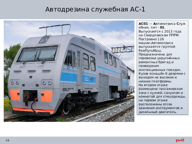 Автодрезина служебная АС-1 АС01  —  А втомотриса  С лужебная, тип -  01 . Выпускается с 2013 года на Свердловском ППРМ. Построено 126 машин.Автомотриса выпускается группой РемПутьМаш. Предназначена для перевозки укрупнённых ремонтных бригад и проведения инспекционных поездок. Кузов оснащён 6 дверями с выходом на высокие и низкие платформы. На втором этаже размещена пассажирская зона с кухней, санузлом и комнатой для спецодежды, на первом этаже расположены отсек хранения инструментов и дизельный двигатель. 