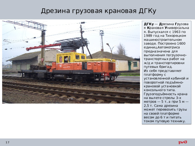 Дрезина грузовая крановая ДГКу ДГКу  —  Д резина  Г рузовая  К рановая  У ниверсальная. Выпускался с 1963 по 1989 год на Тихорецком машиностроительном заводе. Построено 1600 единиц.Автомотриса предназначена для выполнения погрузочно-транспортных работ на ж/д и транспортировки путевых бригад. Из себя представляет платформу с установленной кабиной и поворотной подъёмно-крановой установкой консольного типа. Грузоподъёмность крана на вылете стрелы 3-х метров — 5 т, а при 5 м — 2,5 т. Сама дрезина может перевозить грузы на своей платформе весом до 6 т и питать током путевую технику. 