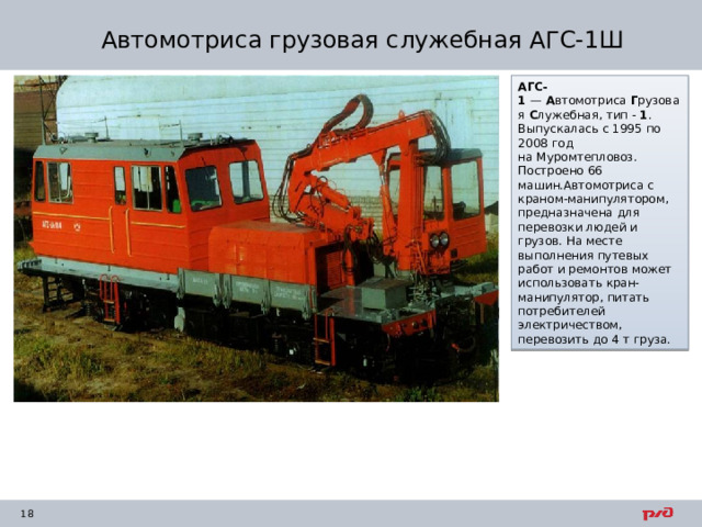 Автомотриса грузовая служебная АГС-1Ш АГС-1  —  А втомотриса  Г рузовая  С лужебная, тип -  1 . Выпускалась с 1995 по 2008 год на Муромтепловоз. Построено 66 машин.Автомотриса с краном-манипулятором, предназначена для перевозки людей и грузов. На месте выполнения путевых работ и ремонтов может использовать кран-манипулятор, питать потребителей электричеством, перевозить до 4 т груза. 
