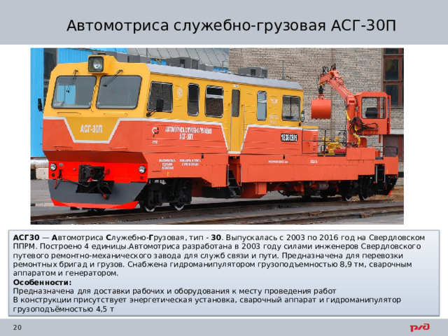 Автомотриса служебно-грузовая АСГ-30П АСГ30  —  А втомотриса  С лужебно- Г рузовая, тип -  30 . Выпускалась с 2003 по 2016 год на Свердловском ППРМ. Построено 4 единицы.Автомотриса разработана в 2003 году силами инженеров Свердловского путевого ремонтно-механического завода для служб связи и пути. Предназначена для перевозки ремонтных бригад и грузов. Снабжена гидроманипулятором грузоподъемностью 8,9 тм, сварочным аппаратом и генератором. Особенности: Предназначена для доставки рабочих и оборудования к месту проведения работ В конструкции присутствует энергетическая установка, сварочный аппарат и гидроманипулятор грузоподъëмностью 4,5 т 