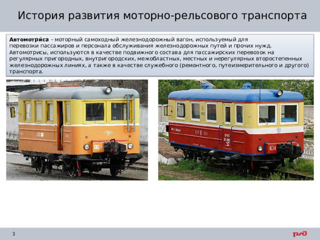 История развития моторно-рельсового транспорта Автомотри́са - моторный самоходный железнодорожный вагон, используемый для перевозки пассажиров и персонала обслуживания железнодорожных путей и прочих нужд. Автомотрисы, используются в качестве подвижного состава для пассажирских перевозок на регулярных пригородных, внутригородских, межобластных, местных и нерегулярных второстепенных железнодорожных линиях, а также в качестве служебного (ремонтного, путеизмерительного и другого) транспорта. 