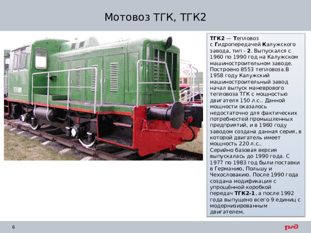 Мотовоз ТГК, ТГК2 ТГК2  —  Т епловоз с  Г идропередачей  К алужского завода, тип -  2 . Выпускался с 1960 по 1990 год на Калужском машиностроительном заводе. Построено 8553 тепловоза.В 1958 году Калужский машиностроительный завод начал выпуск маневрового тепловоза ТГК с мощностью двигателя 150 л.с.. Данной мощности оказалось недостаточно для фактических потребностей промышленных предприятий, и в 1960 году заводом создана данная серия, в которой двигатель имеет мощность 220 л.с.. Серийно базовая версия выпускалась до 1990 года. С 1977 по 1983 год были поставки в Германию, Польшу и Чехословакию. После 1990 года создана модификация с упрощённой коробкой передач  ТГК2-1 , а после 1992 года выпущено всего 9 единиц с модернизированным двигателем. 