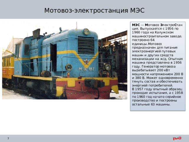 Мотовоз-электростанция МЭС МЭС  —  М отовоз  Э лектро С танция. Выпускается с 1956 по 1960 года на Калужском машиностроительном заводе. построено 64 единицы.Мотовоз предназначен для питания электроэнергией путевых машин и других средств механизации на ж/д. Опытная машина представлена в 1956 году. Генератор мотовоза вырабатывает 200 кВт мощности напряжением 200 В и 380 В. Может одновременно тянуть состав и обеспечивать энергией потребителей. В 1957 году опытный образец проходил испытания, а с 1958 по 1960 год начато серийное производство и построены остальные 63 машины. 
