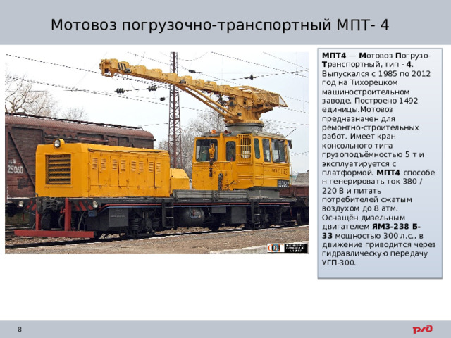 Мотовоз погрузочно-транспортный МПТ- 4 МПТ4  —  М отовоз  П огрузо- Т ранспортный, тип -  4 . Выпускался с 1985 по 2012 год на Тихорецком машиностроительном заводе. Построено 1492 единицы.Мотовоз предназначен для ремонтно-строительных работ. Имеет кран консольного типа грузоподъёмностью 5 т и эксплуатируется с платформой.  МПТ4  способен генерировать ток 380 / 220 В и питать потребителей сжатым воздухом до 8 атм. Оснащён дизельным двигателем  ЯМЗ-238 Б-33  мощностью 300 л.с., в движение приводится через гидравлическую передачу УГП-300. 