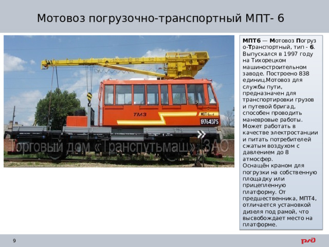 Мотовоз погрузочно-транспортный МПТ- 6 МПТ6  —  М отовоз  П огрузо- Т ранспортный, тип -  6 . Выпускался в 1997 году на Тихорецком машиностроительном заводе. Построено 838 единиц.Мотовоз для службы пути, предназначен для транспортировки грузов и путевой бригад, способен проводить маневровые работы. Может работать в качестве электростанции и питать потребителей сжатым воздухом с давлением до 8 атмосфер. Оснащён краном для погрузки на собственную площадку или прицепленную платформу. От предшественника, МПТ4, отличается установкой дизеля под рамой, что высвобождает место на платформе. 