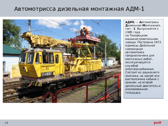Автомотрисса дизельная монтажная АДМ-1 АДМ1  —  А втомотриса  Д изельная  М онтажная, тип -  1 . Выпускается с 1985 года на Тихорецком машиностроительном заводе. Построено 1972 единицы.Дизельная самоходная автомотриса предназначена для монтажных работ, эксплуатируется службой электроснабжения. Состоит из двухосного экипажа, на одной оси расположена кабина с краном, на второй дизельный двигатель и изолированная площадка. 
